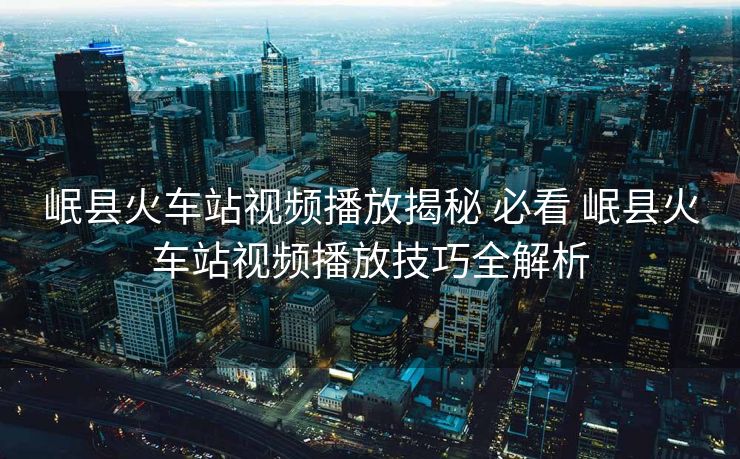 岷縣火車站視頻播放揭秘 必看 岷縣火車站視頻播放技巧全解析
