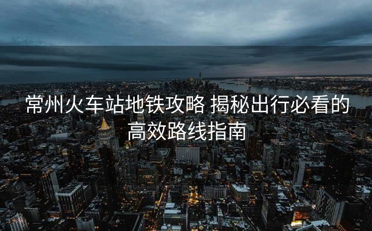 常州火車(chē)站地鐵攻略 揭秘出行必看的高效路線指南