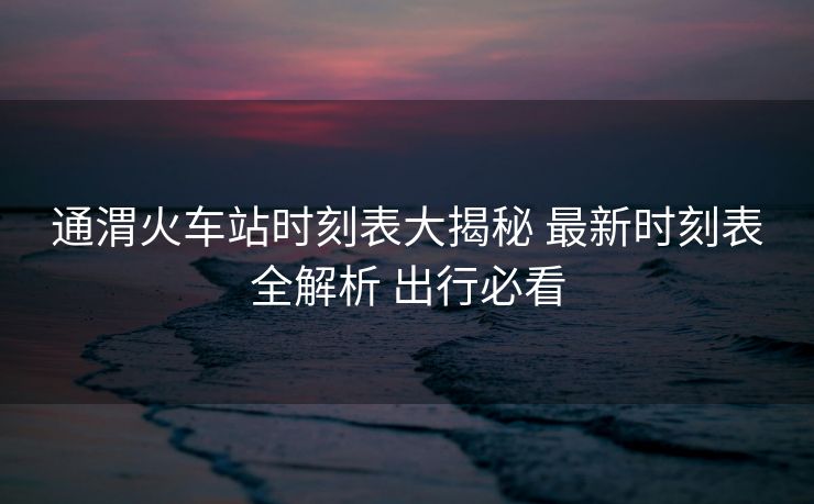 通渭火車站時(shí)刻表大揭秘 最新時(shí)刻表全解析 出行必看