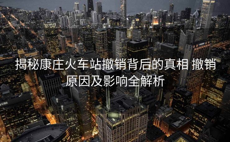 揭秘康莊火車(chē)站撤銷(xiāo)背后的真相 撤銷(xiāo)原因及影響全解析