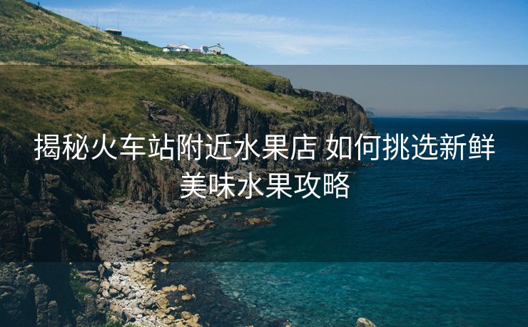 揭秘火車站附近水果店 如何挑選新鮮美味水果攻略