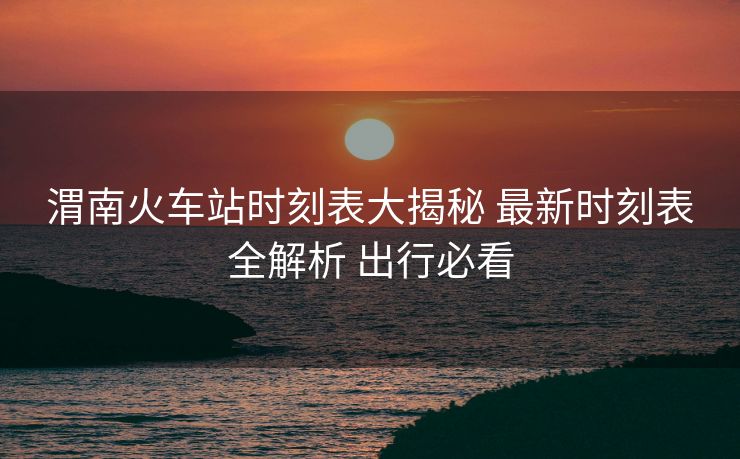 渭南火車站時刻表大揭秘 最新時刻表全解析 出行必看 渭南火車站時刻表大揭秘 最新時刻表全解析 出行必看