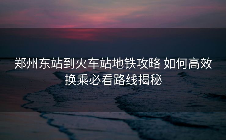 鄭州東站到火車站地鐵攻略 如何高效換乘必看路線揭秘