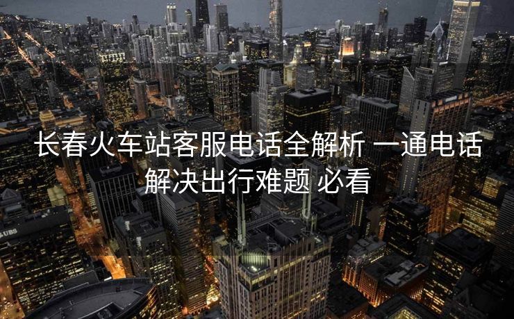 長(zhǎng)春火車(chē)站客服電話全解析 一通電話解決出行難題 必看