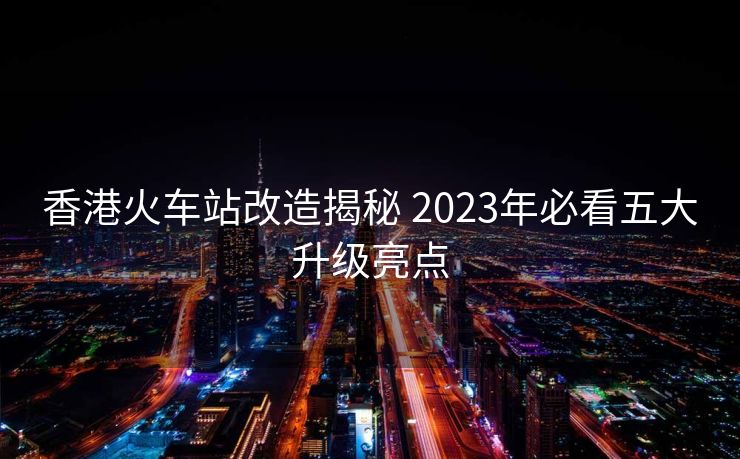 香港火車站改造揭秘 2023年必看五大升級亮點
