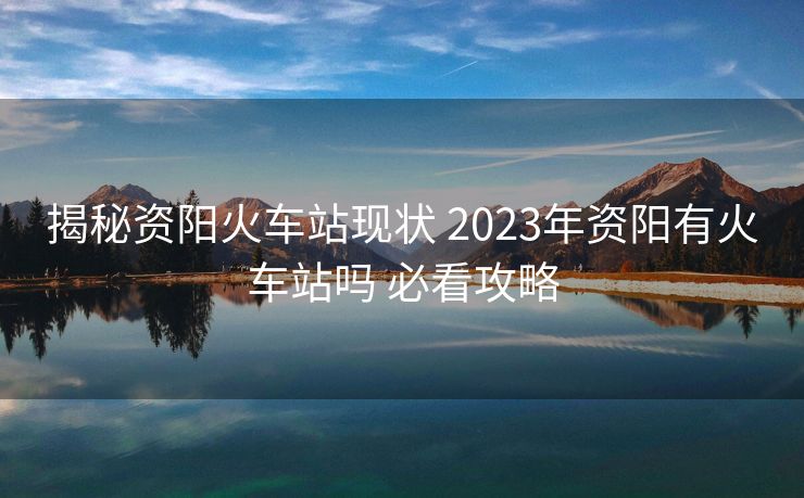 揭秘資陽火車站現(xiàn)狀 2023年資陽有火車站嗎 必看攻略
