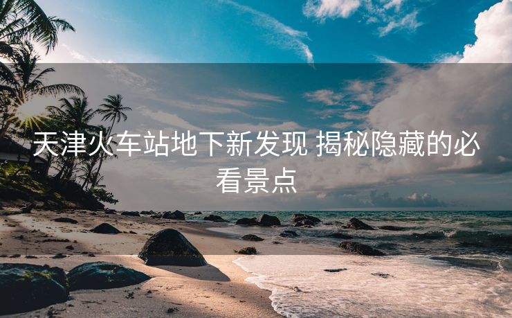 天津火車站地下新發(fā)現(xiàn) 揭秘隱藏的必看景點