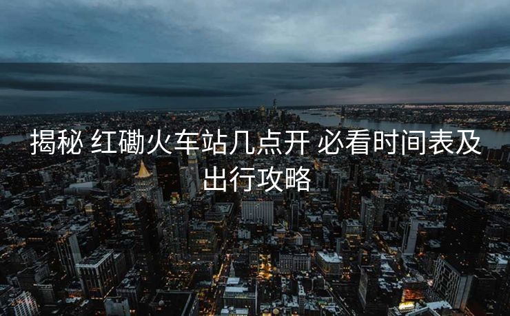 揭秘 紅磡火車站幾點開 必看時間表及出行攻略