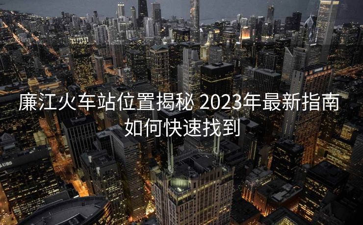 廉江火車站位置揭秘 2023年最新指南 如何快速找到