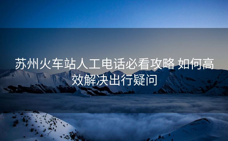 蘇州火車站人工電話必看攻略 如何高效解決出行疑問