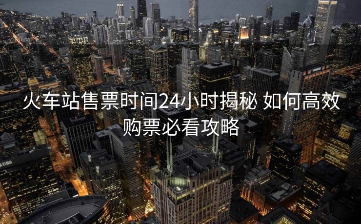 火車站售票時間24小時揭秘 如何高效購票必看攻略
