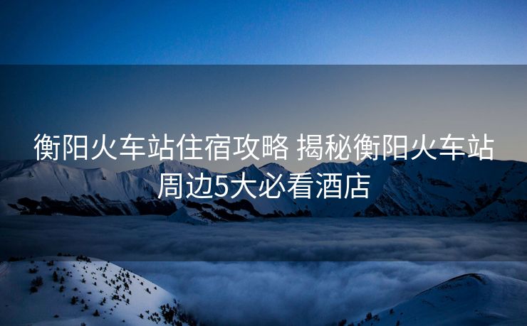 衡陽(yáng)火車站住宿攻略 揭秘衡陽(yáng)火車站周邊5大必看酒店