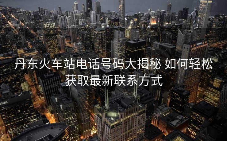 丹東火車站電話號碼大揭秘 如何輕松獲取最新聯系方式