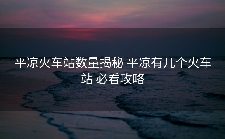 平?jīng)龌疖囌緮?shù)量揭秘 平?jīng)鲇袔讉€火車站 必看攻略