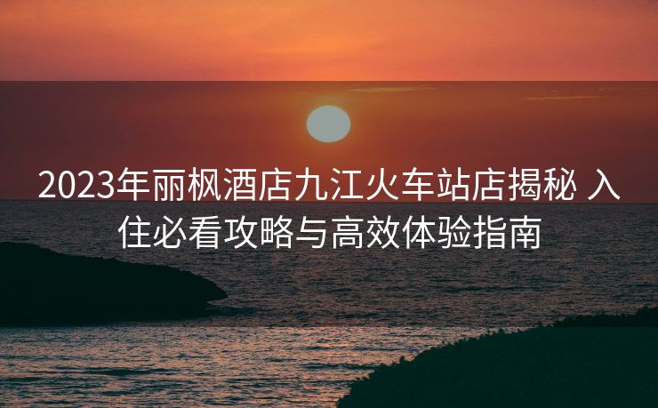 2023年麗楓酒店九江火車(chē)站店揭秘 入住必看攻略與高效體驗(yàn)指南