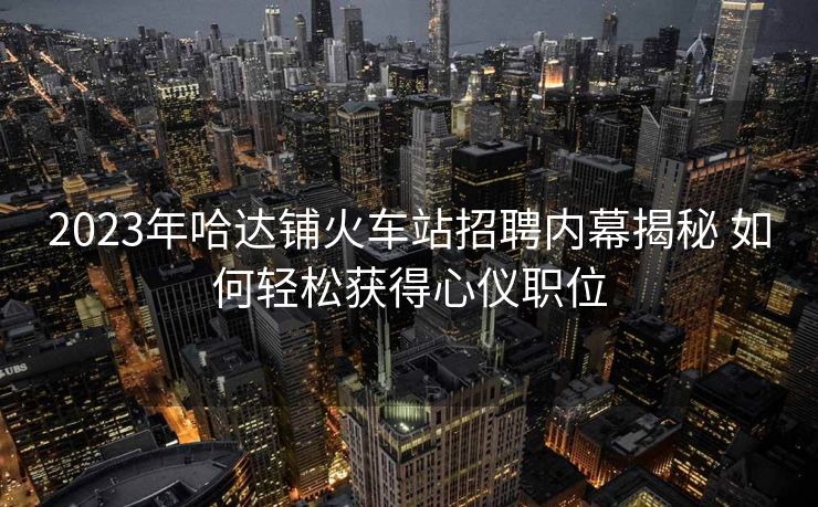 2023年哈達(dá)鋪火車站招聘內(nèi)幕揭秘 如何輕松獲得心儀職位