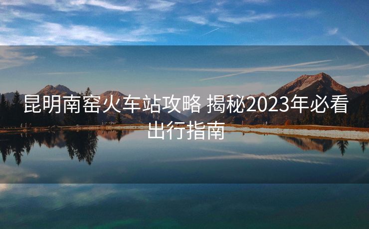 昆明南窯火車站攻略 揭秘2023年必看出行指南