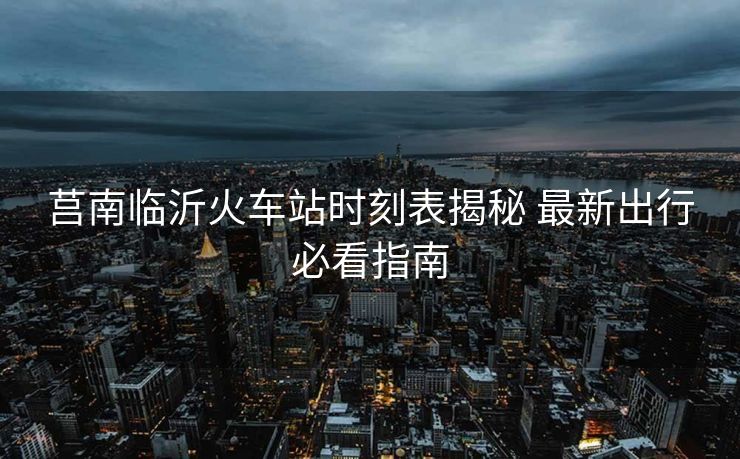 莒南臨沂火車站時(shí)刻表揭秘 最新出行必看指南