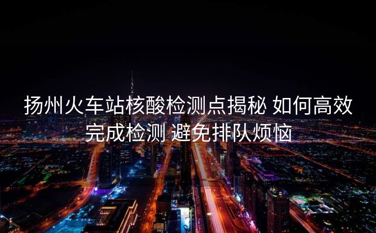 揚(yáng)州火車(chē)站核酸檢測(cè)點(diǎn)揭秘 如何高效完成檢測(cè) 避免排隊(duì)煩惱
