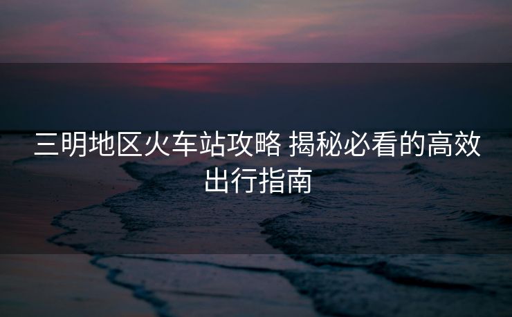 三明地區(qū)火車(chē)站攻略 揭秘必看的高效出行指南