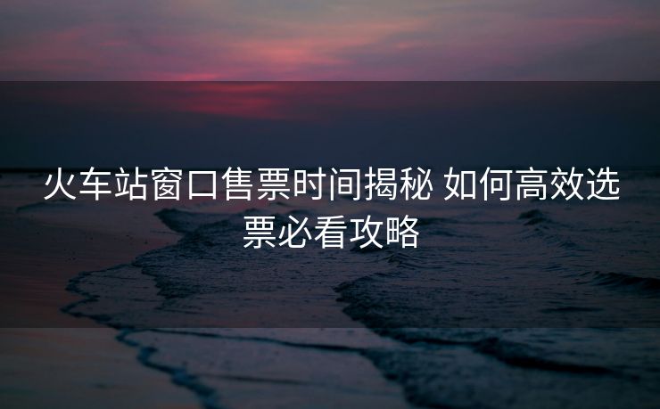 火車站窗口售票時(shí)間揭秘 如何高效選票必看攻略