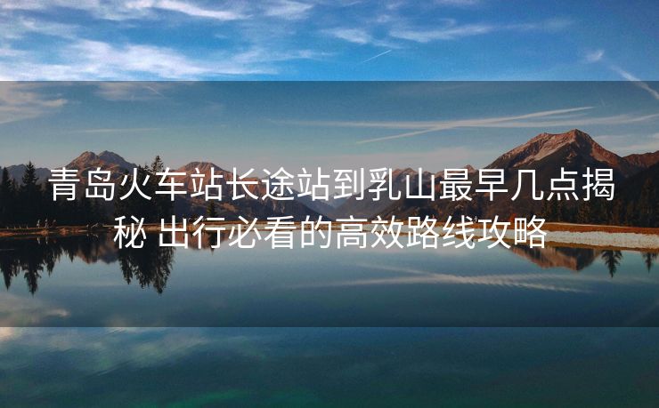 青島火車站長途站到乳山最早幾點(diǎn)揭秘 出行必看的高效路線攻略
