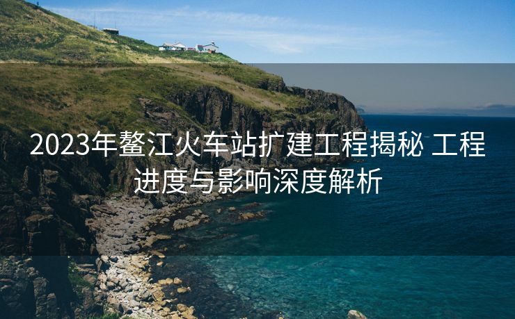 2023年鰲江火車(chē)站擴(kuò)建工程揭秘 工程進(jìn)度與影響深度解析
