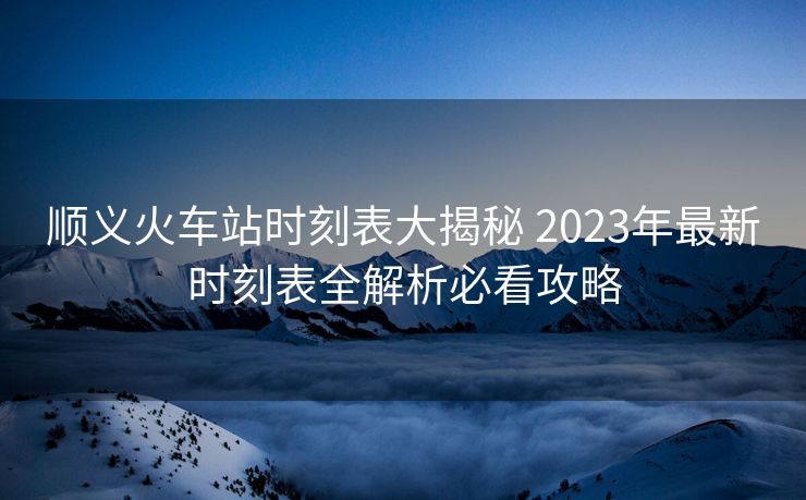 順義火車站時(shí)刻表大揭秘 2023年最新時(shí)刻表全解析必看攻略