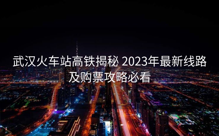 武漢火車站高鐵揭秘 2023年最新線路及購票攻略必看