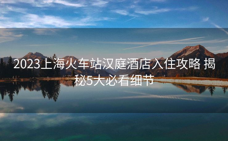2023上?；疖囌緷h庭酒店入住攻略 揭秘5大必看細(xì)節(jié)