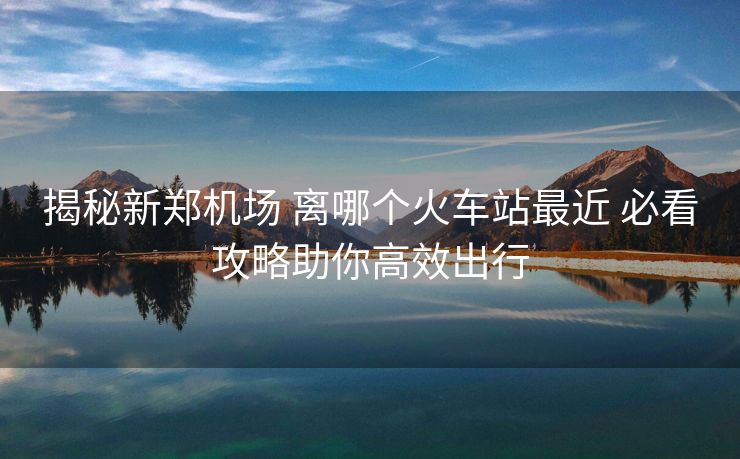 揭秘新鄭機(jī)場 離哪個火車站最近 必看攻略助你高效出行