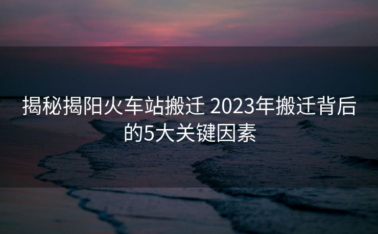 揭秘揭陽火車站搬遷 2023年搬遷背后的5大關鍵因素