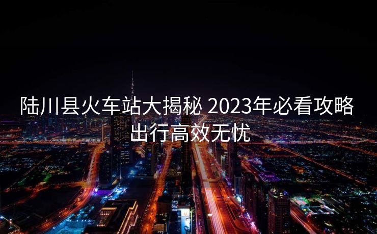 陸川縣火車(chē)站大揭秘 2023年必看攻略 出行高效無(wú)憂(yōu)