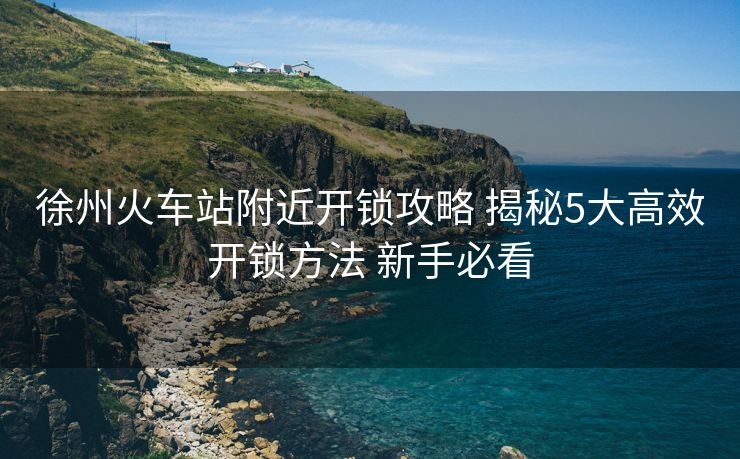 徐州火車站附近開鎖攻略 揭秘5大高效開鎖方法 新手必看