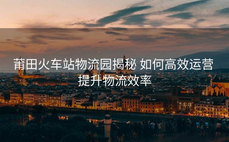 莆田火車站物流園揭秘 如何高效運(yùn)營(yíng) 提升物流效率