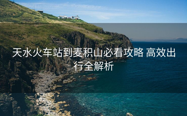 天水火車站到麥積山必看攻略 高效出行全解析
