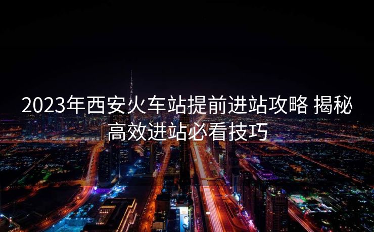 2023年西安火車站提前進(jìn)站攻略 揭秘高效進(jìn)站必看技巧