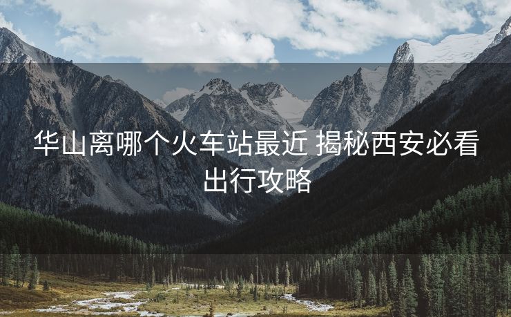 華山離哪個火車站最近 揭秘西安必看出行攻略 華山離哪個火車站最近 揭秘西安必看出行攻略