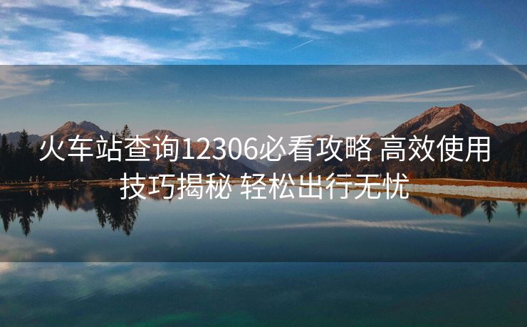 火車站查詢12306必看攻略 高效使用技巧揭秘 輕松出行無憂