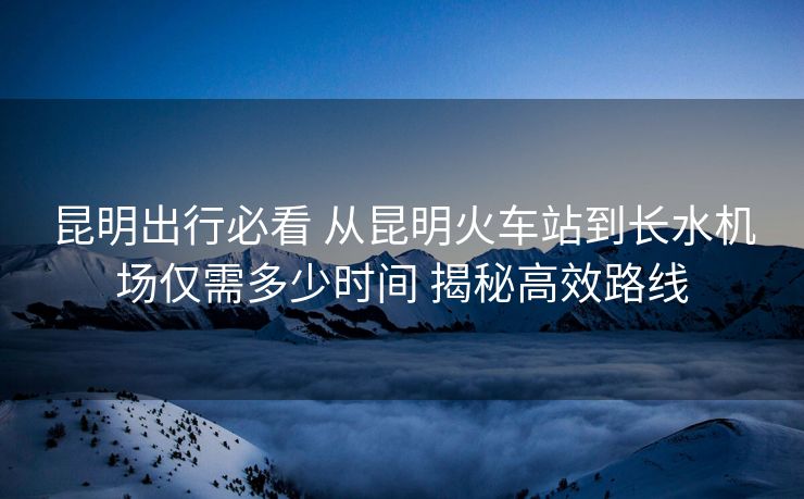 昆明出行必看 從昆明火車站到長水機場僅需多少時間 揭秘高效路線