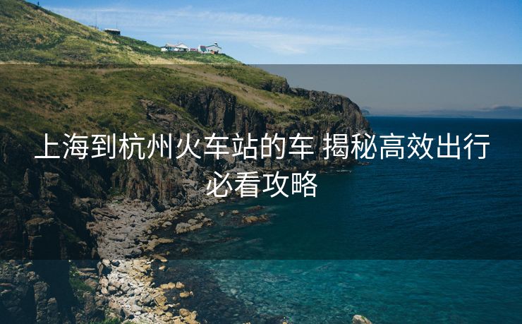 上海到杭州火車站的車 揭秘高效出行必看攻略