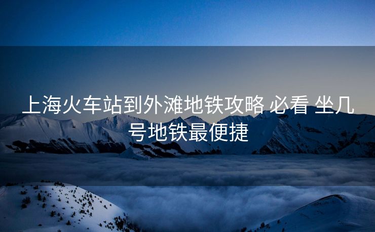 上海火車站到外灘地鐵攻略 必看 坐幾號地鐵最便捷