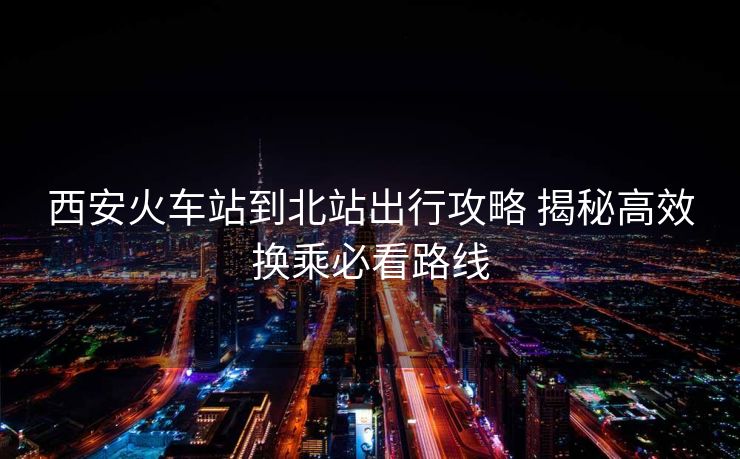 西安火車(chē)站到北站出行攻略 揭秘高效換乘必看路線(xiàn) 西安火車(chē)站到北站出行攻略 揭秘高效換乘必看路線(xiàn)