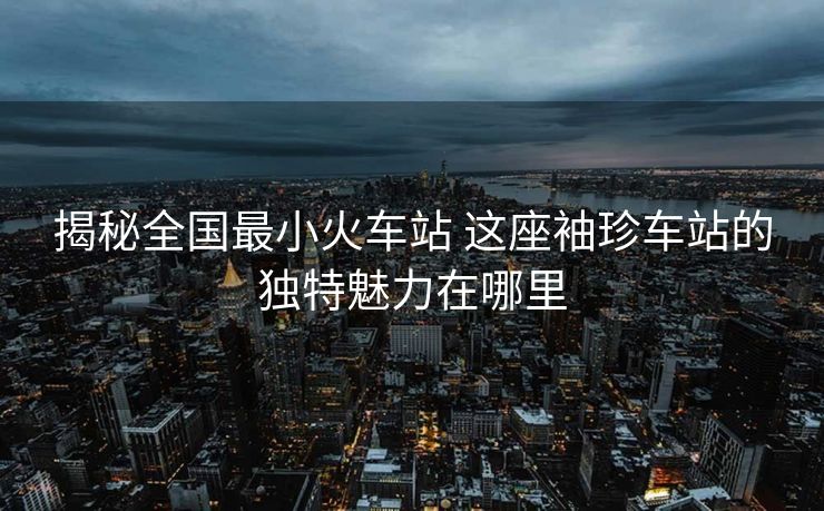 揭秘全國最小火車站 這座袖珍車站的獨特魅力在哪里