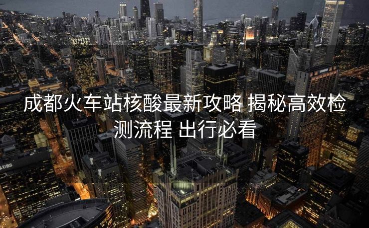 成都火車站核酸最新攻略 揭秘高效檢測(cè)流程 出行必看