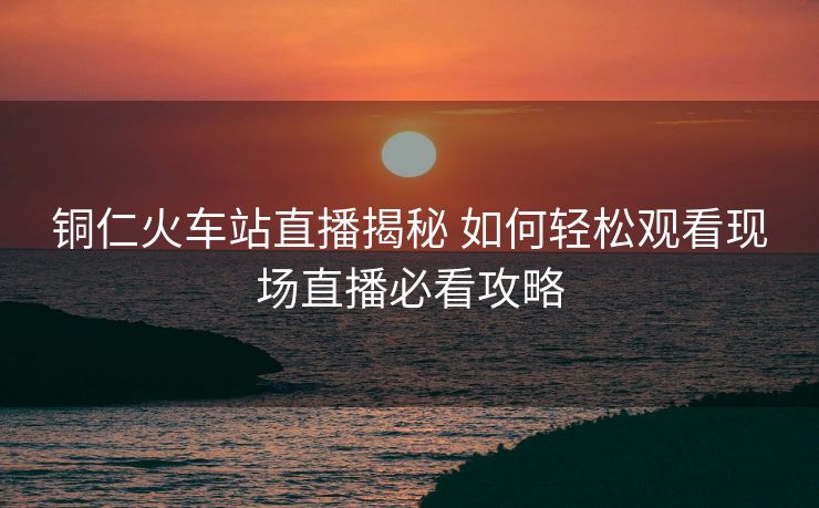 銅仁火車站直播揭秘 如何輕松觀看現(xiàn)場直播必看攻略