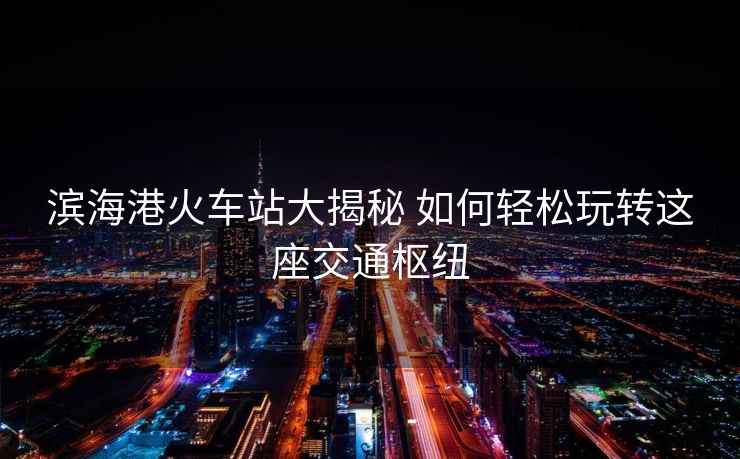 濱海港火車站大揭秘 如何輕松玩轉(zhuǎn)這座交通樞紐