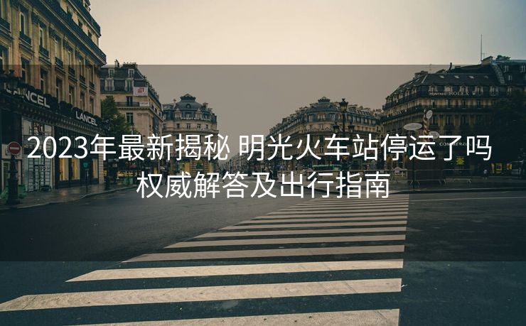 2023年最新揭秘 明光火車站停運(yùn)了嗎 權(quán)威解答及出行指南