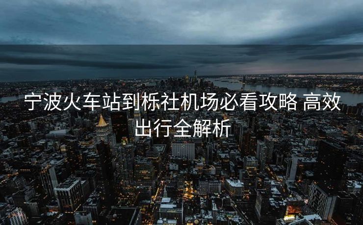 寧波火車站到櫟社機場必看攻略 高效出行全解析