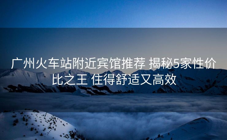廣州火車站附近賓館推薦 揭秘5家性價(jià)比之王 住得舒適又高效 廣州火車站附近賓館推薦 揭秘5家性價(jià)比之王 住得舒適又高效